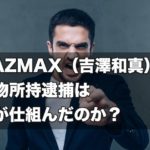 【怨恨】KAZMAX（吉澤和真）の薬物所持逮捕は誰が仕組んだのか？